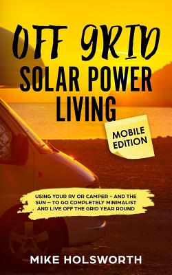Off Grid Solar Power Living Mobile Edition: Using Your RV or Camper - And the Sun - To Go Completely Minimalist and Live Off the Grid Year Round - Holsworth, Mike