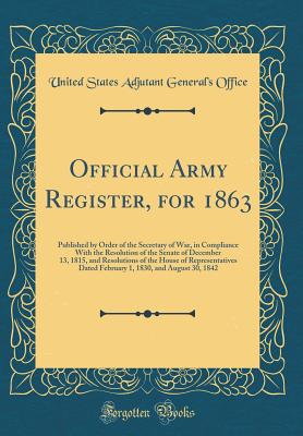 Official Army Register, for 1863: Published by Order of the Secretary of War, in Compliance with the Resolution of the Senate of December 13, 1815, and Resolutions of the House of Representatives Dated February 1, 1830, and August 30, 1842 - Office, United States Adjutant General'