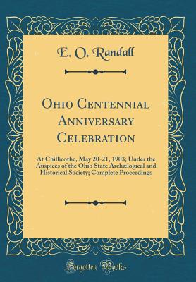 Ohio Centennial Anniversary Celebration: At Chillicothe, May 20-21, 1903; Under the Auspices of the Ohio State Archlogical and Historical Society; Complete Proceedings (Classic Reprint) - Randall, E O