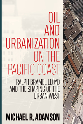 Oil and Urbanization on the Pacific Coast: Ralph Bramel Lloyd and the Shaping of the Urban West - Adamson, Michael R