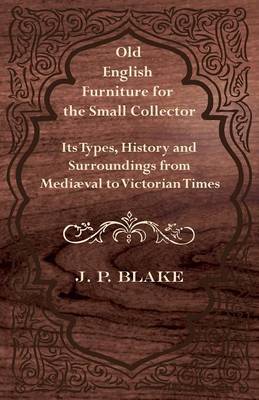 Old English Furniture for the Small Collector - Its Types, History and Surroundings from Medival to Victorian Times - Blake, J P