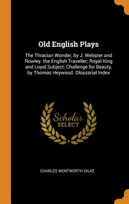 Old English Plays: The Thracian Wonder, by J. Webster and Rowley. the English Traveller; Royal King and Loyal Subject; Challenge for Beauty, by Thomas Heywood. Glossarial Index - Dilke, Charles Wentworth