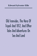 Old Ironsides, The Hero Of Tripoli And 1812, And Other Tales And Adventures On Sea And Land