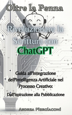 Oltre la Penna: Rivoluzionare la Scrittura con ChatGPT: Rivoluzionare la Scrittura con ChatGPT: Guida all'Integrazione dell'Intelligenza Artificiale nel Processo Creativo: Dall'Ispirazione alla Pubblicazione - Piergiacomi, Andrea
