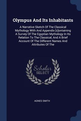 Olympus And Its Inhabitants: A Narrative Sketch Of The Classical Mythology With And Appendix [c]ontaining A Survey Of The Egyptian Mythology In Its Relation To The Classical, And A Brief Account Of The Different Names And Attributes Of The - Smith, Agnes, Dr.