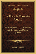 On Coal, At Home And Abroad: With Relation To Consumption, Cost, Demand, And Supply (1873)