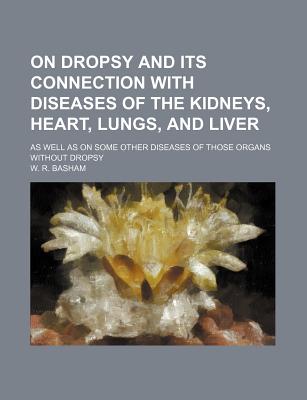 On Dropsy and Its Connection with Diseases of the Kidneys, Heart, Lungs, and Liver; As Well as on Some Other Diseases of Those Organs Without Dropsy - Basham, W R