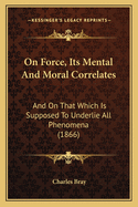On Force, Its Mental And Moral Correlates: And On That Which Is Supposed To Underlie All Phenomena (1866)