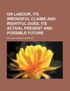 On Labour, Its Wrongful Claims and Rightful Dues, Its Actual Present and Possible Future