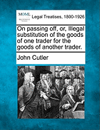 On Passing Off, Or, Illegal Substitution of the Goods of One Trader for the Goods of Another Trader. - Cutler, John