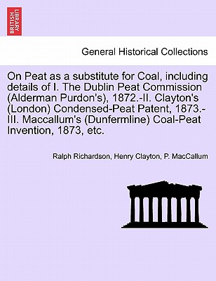 On Peat as a Substitute for Coal, Including Details of I. the Dublin Peat Commission (Alderman Purdon's), 1872.-II. Clayton's (London) Condensed-Peat Patent, 1873.-III. MacCallum's (Dunfermline) Coal-Peat Invention, 1873, Etc. - Richardson, Ralph, Dr., and Clayton, Henry, and MacCallum, P