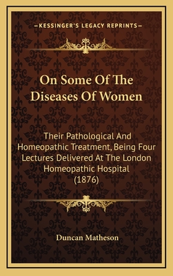 On Some of the Diseases of Women: Their Pathological and Homeopathic Treatment, Being Four Lectures Delivered at the London Homeopathic Hospital (1876) - Matheson, Duncan