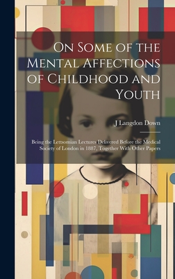 On Some of the Mental Affections of Childhood and Youth: Being the Lettsomian Lectures Delivered Before the Medical Society of London in 1887, Together With Other Papers - Down, J Langdon