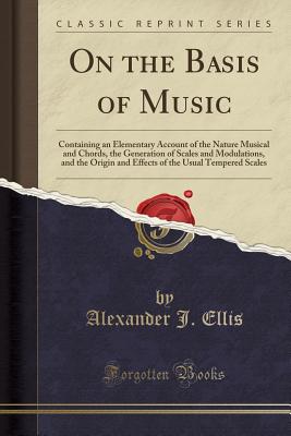 On the Basis of Music: Containing an Elementary Account of the Nature Musical and Chords, the Generation of Scales and Modulations, and the Origin and Effects of the Usual Tempered Scales (Classic Reprint) - Ellis, Alexander J