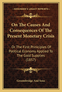 On The Causes And Consequences Of The Present Monetary Crisis: Or The First Priniciples Of Political Economy Applied To The Gold Supplies (1857)