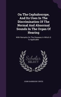On The Cephaloscope, And Its Uses In The Discrimination Of The Normal And Abnormal Sounds In The Organ Of Hearing: With Remarks On The Diseases In Which It Is Applicable - Curtis, John Harrison