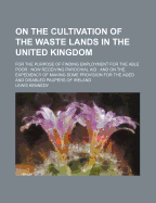 On the Cultivation of the Waste Lands in the United Kingdom: For the Purpose of Finding Employment for the Able Poor: Now Receiving Parochial Aid: And on the Expediency of Making Some Provision for the Aged and Disabled Paupers of Ireland...