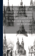 On the Divisions Among Christians. A Charge, Delivered to the Clergy of the Archdeaconry of Bedford