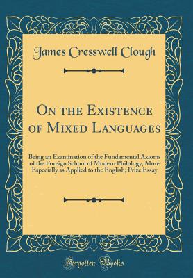 On the Existence of Mixed Languages: Being an Examination of the Fundamental Axioms of the Foreign School of Modern Philology, More Especially as Applied to the English; Prize Essay (Classic Reprint) - Clough, James Cresswell