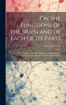 On the Functions of the Brain and of Each of Its Parts: On the Organ of the Moral Qualities and Intellectual Faculties, and the Plurality of the Cerebral Organs - Gall, Franz Josef