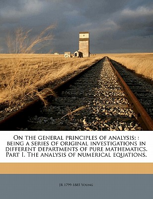 On the General Principles of Analysis;: Being a Series of Original Investigations in Different Departments of Pure Mathematics. Part I. the Analysis of Numerical Equations. - Young, J R (John Radford) (Creator)