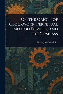 On the Origin of Clockwork, Perpetual Motion Devices, and the Compass - Price, Derek J de Solla (Derek John de