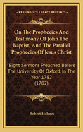 On the Prophecies and Testimony of John the Baptist, and the Parallel Prophecies of Jesus Christ: Eight Sermons Preached Before the University of Oxford, in the Year 1782, at the Lecture Founded by the REV. John Bampton