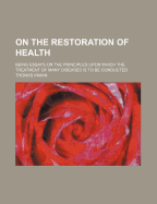 On the Restoration of Health: Being Essays on the Principles Upon Which the Treatment of Many Diseases Is to Be Conducted (Classic Reprint)