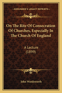 On The Rite Of Consecration Of Churches, Especially In The Church Of England: A Lecture (1899)