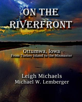 On the Riverfront: Ottumwa, Iowa From Turkey Island to the Mixmaster - Lemberger, Michael W, and Michaels, Leigh