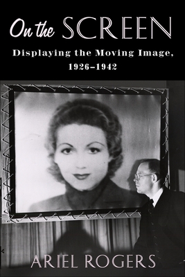 On the Screen: Displaying the Moving Image, 1926-1942 - Rogers, Ariel