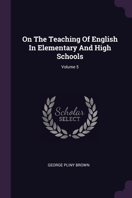 On The Teaching Of English In Elementary And High Schools; Volume 5 - Brown, George Pliny