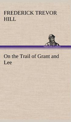 On the Trail of Grant and Lee - Hill, Frederick Trevor