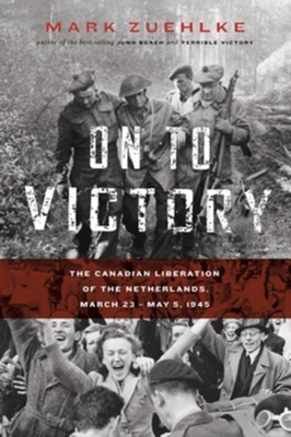 On to Victory: The Canadian Liberation of the Netherlands, March 23-May 5, 1945 - Zuehlke, Mark