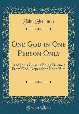 One God in One Person Only: And Jesus Christ a Being Distinct from God, Dependent Upon Him (Classic Reprint) - Sherman, John, Dr.