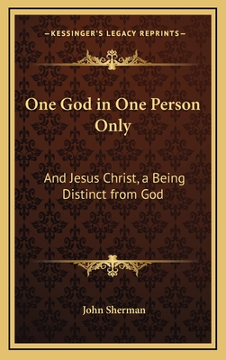 One God in One Person Only: And Jesus Christ, a Being Distinct from God - Sherman, John