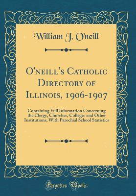 O'Neill's Catholic Directory of Illinois, 1906-1907: Containing Full Information Concerning the Clergy, Churches, Colleges and Other Institutions, with Parochial School Statistics (Classic Reprint) - O'Neill, William J