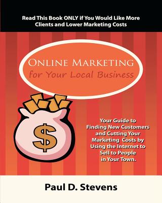 Online Marketing for Your Local Business: Your guide to finding new customers, retaining old ones, cutting your marketing costs and increasing revenue by using the internet to sell to people in your town. - Stevens, Paul Douglas