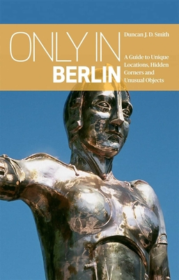 Only in Berlin: A Guide to Unique Locations, Hidden Corners & Unusual Objects - Smith, Duncan J. D.