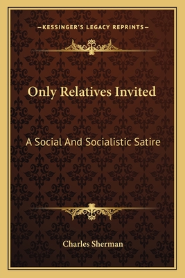 Only Relatives Invited: A Social And Socialistic Satire - Sherman, Charles