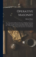 Operative Masonry: Or, a Theoretical and Practical Treatise of Building; Containing a Scientific Account of Stones, Clays, Bricks, Mortars, Cements, &c.; a Description of Their Component Parts, With the Manner of Preparing and Using Them. the Fundamental