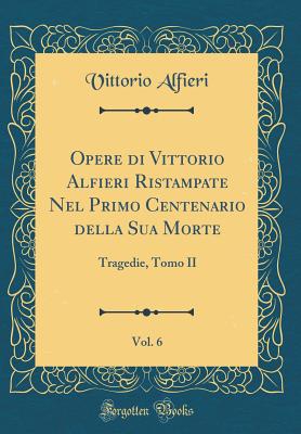 Opere Di Vittorio Alfieri Ristampate Nel Primo Centenario Della Sua Morte, Vol. 6: Tragedie, Tomo II (Classic Reprint) - Alfieri, Vittorio