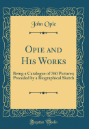 Opie and His Works: Being a Catalogue of 760 Pictures; Preceded by a Biographical Sketch (Classic Reprint)