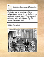 Opticks: Or, a Treatise of the Reflections, Refractions, Inflections and Colours of Light. the Second Edition, with Additions. by Sir Isaac Newton, Knt.