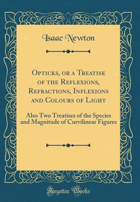 Opticks, or a Treatise of the Reflexions, Refractions, Inflexions and Colours of Light: Also Two Treatises of the Species and Magnitude of Curvilinear Figures (Classic Reprint) - Newton, Isaac, Sir