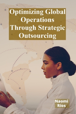 Optimizing Global Operations Through Strategic Outsourcing: Cost Savings, Productivity Enhancements, And Risk Mitigation For Businesses Seeking Global Competitiveness - Ros, Naomi