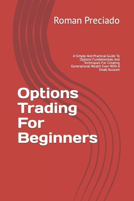 Options Trading For Beginners: A Simple And Practical Guide To Options Fundamentals And Techniques For Creating Generational Wealth Even With A Small Account - Preciado, Roman F