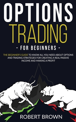 Options Trading for Beginners: The Beginners Guide to Know All You Need About Options and Trading Strategies for Creating a Real Passive Income and Making a Profit - Brown, Robert