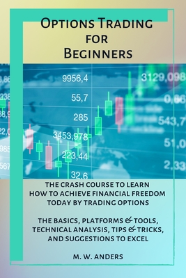 Options Trading for Beginners: The Crash Course To Learn How To Achieve Financial Freedom Today By Trading Options. The Basics, Platforms and Tools, Technical Analysis, Tips and Tricks, and Suggestions To Excel - Anders, M W