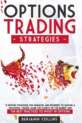 Options Trading Strategies: 13 Proven Strategies for Advanced and Beginners to Become a Successful Trader. Learn the Secrets of the Market and the Best Practices to Invest in Options - Collins, Benjamin